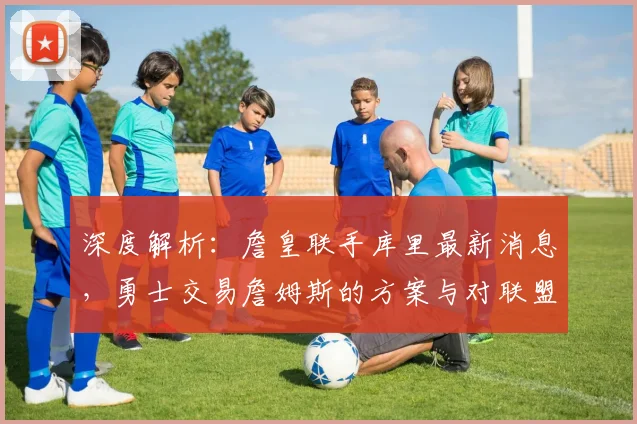 深度解析:詹皇联手库里最新消息,勇士交易詹姆斯的方案与对联盟格局影响