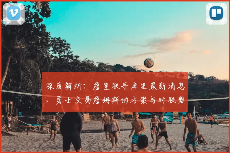 深度解析：詹皇联手库里最新消息，勇士交易詹姆斯的方案与对联盟格局影响