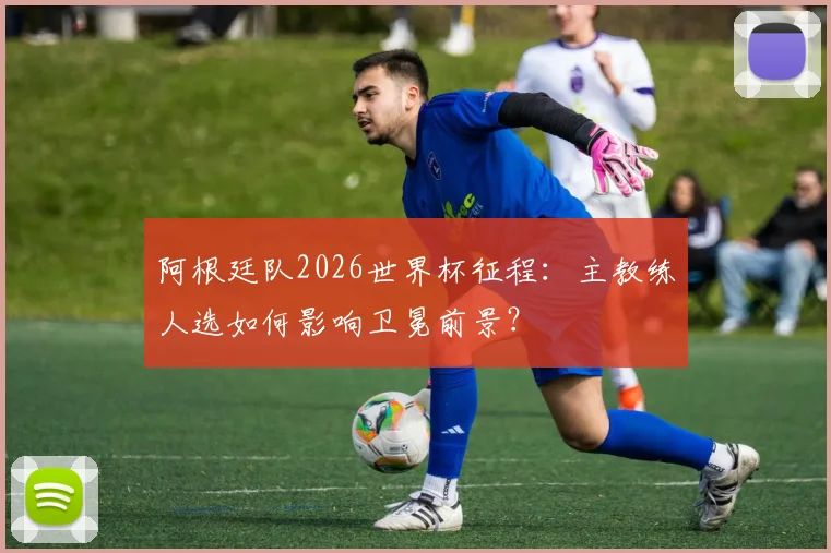 阿根廷队2026世界杯征程：主教练人选如何影响卫冕前景？