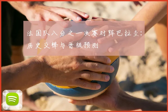 法国队八分之一决赛对阵巴拉圭:历史交锋与晋级预测