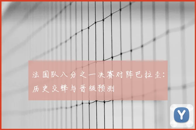 法国队八分之一决赛对阵巴拉圭：历史交锋与晋级预测