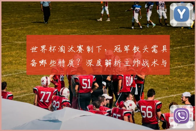 世界杯淘汰赛制下，冠军教头需具备哪些特质？深度解析主帅战术与临场指挥