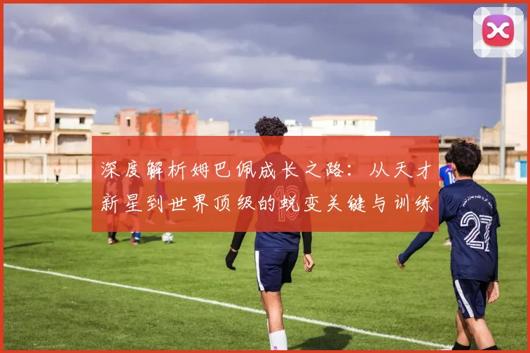 深度解析姆巴佩成长之路:从天才新星到世界顶级的蜕变关键与训练方法